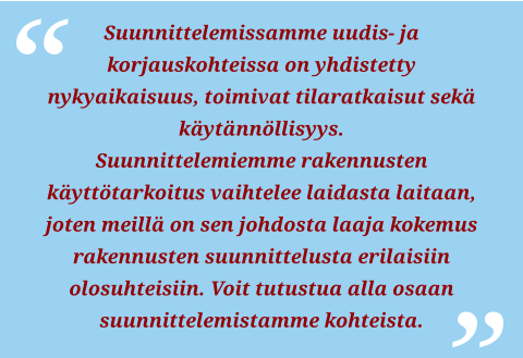 Suunnittelemissamme uudis- ja korjauskohteissa on yhdistetty nykyaikaisuus, toimivat tilaratkaisut sekä käytännöllisyys.  Suunnittelemiemme rakennusten käyttötarkoitus vaihtelee laidasta laitaan, joten meillä on sen johdosta laaja kokemus rakennusten suunnittelusta erilaisiin olosuhteisiin. Voit tutustua alla osaan suunnittelemistamme kohteista.