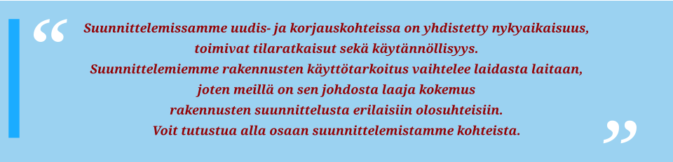 Suunnittelemissamme uudis- ja korjauskohteissa on yhdistetty nykyaikaisuus, toimivat tilaratkaisut sekä käytännöllisyys. Suunnittelemiemme rakennusten käyttötarkoitus vaihtelee laidasta laitaan, joten meillä on sen johdosta laaja kokemus rakennusten suunnittelusta erilaisiin olosuhteisiin. Voit tutustua alla osaan suunnittelemistamme kohteista.