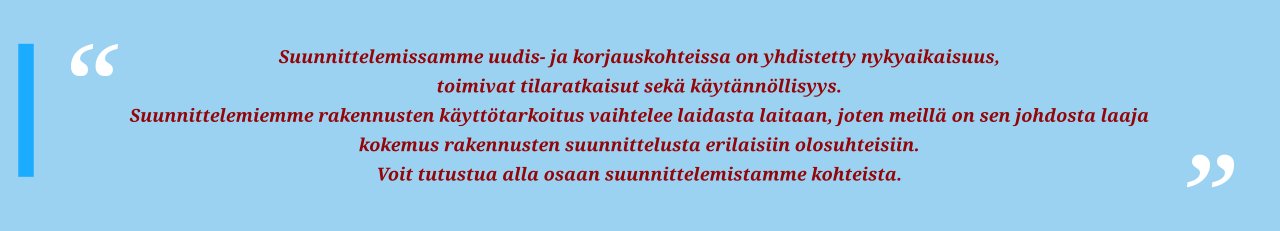 Suunnittelemissamme uudis- ja korjauskohteissa on yhdistetty nykyaikaisuus, toimivat tilaratkaisut sekä käytännöllisyys. Suunnittelemiemme rakennusten käyttötarkoitus vaihtelee laidasta laitaan, joten meillä on sen johdosta laaja kokemus rakennusten suunnittelusta erilaisiin olosuhteisiin. Voit tutustua alla osaan suunnittelemistamme kohteista.